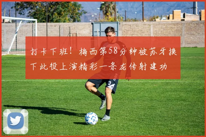 打卡下班！梅西第58分钟被苏牙换下此役上演精彩一条龙传射建功