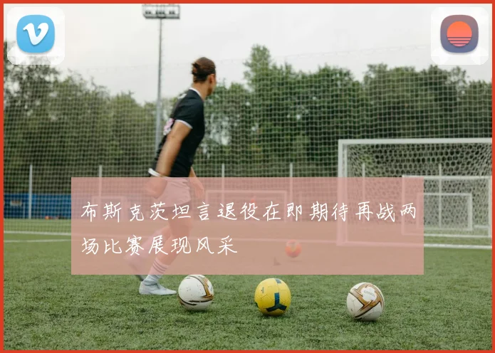 布斯克茨坦言退役在即期待再战两场比赛展现风采