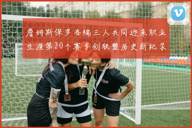 詹姆斯保罗洛瑞三人共同迎来职业生涯第20个赛季创联盟历史新纪录
