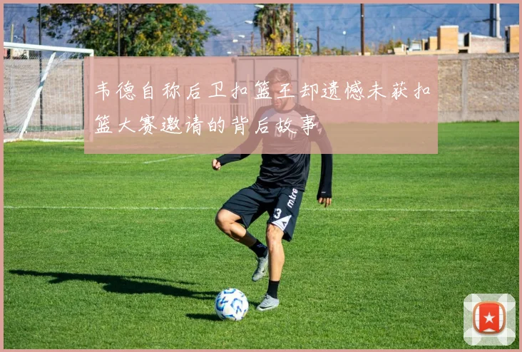 韦德自称后卫扣篮王却遗憾未获扣篮大赛邀请的背后故事