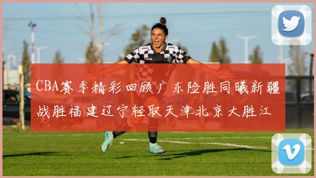 CBA赛季精彩回顾广东险胜同曦新疆战胜福建辽宁轻取天津北京大胜江苏