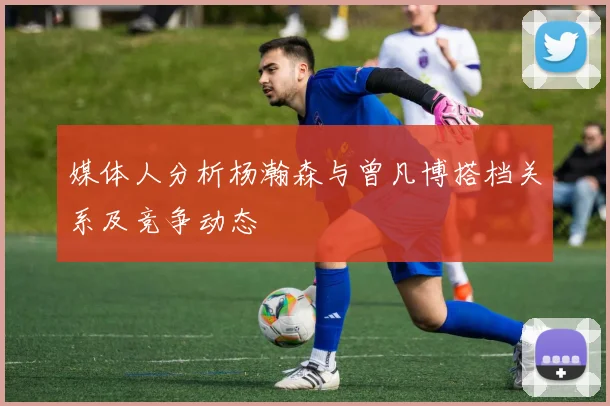 媒体人分析杨瀚森与曾凡博搭档关系及竞争动态