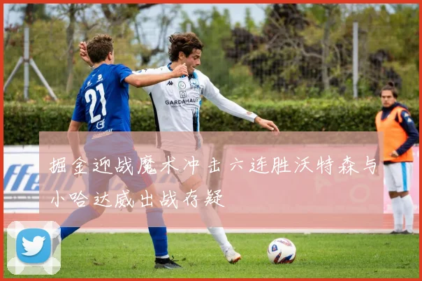 掘金迎战魔术冲击六连胜沃特森与小哈达威出战存疑