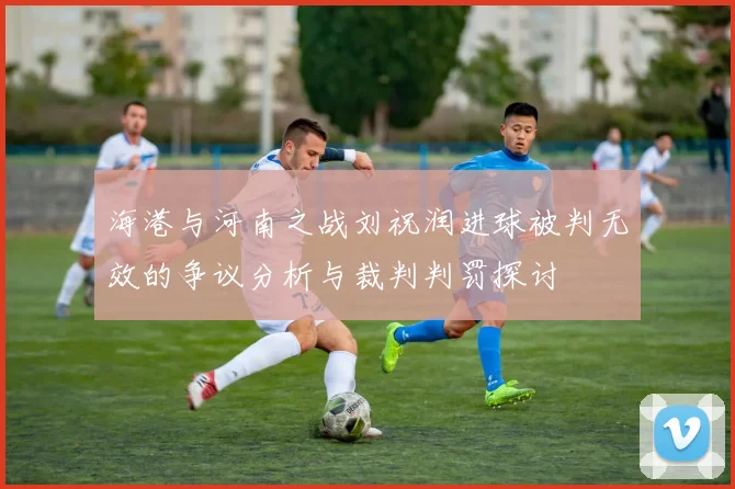 海港与河南之战刘祝润进球被判无效的争议分析与裁判判罚探讨