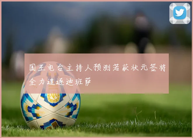 国王电台主持人预测若获状元签将全力追逐迪班萨