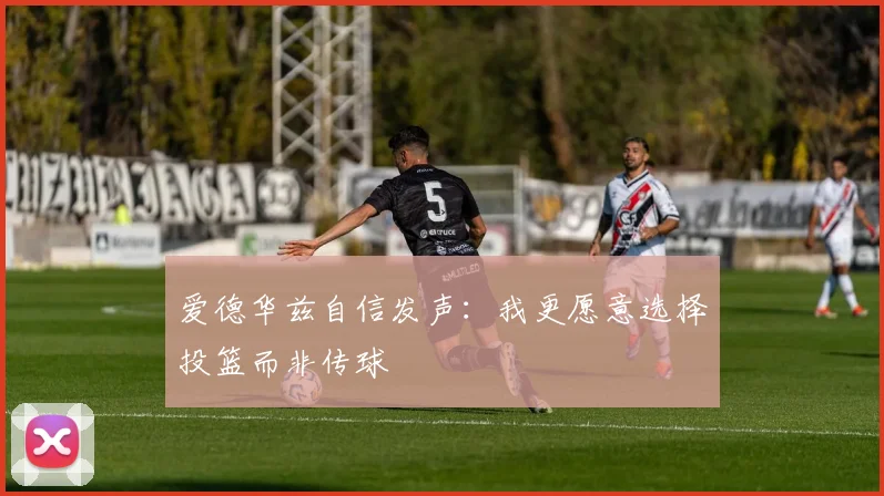 爱德华兹自信发声：我更愿意选择投篮而非传球