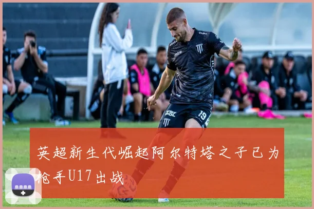 英超新生代崛起阿尔特塔之子已为枪手U17出战