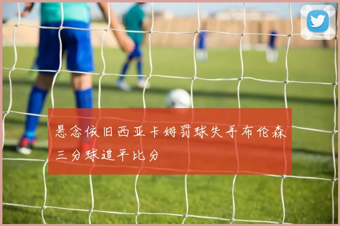 悬念依旧西亚卡姆罚球失手布伦森三分球追平比分