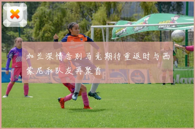 加兰深情告别马竞期待重返时与西蒙尼和队友再聚首