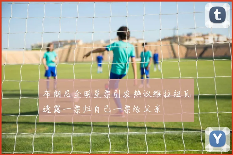 布朗尼全明星票引发热议维拉纽瓦透露一票归自己一票给父亲