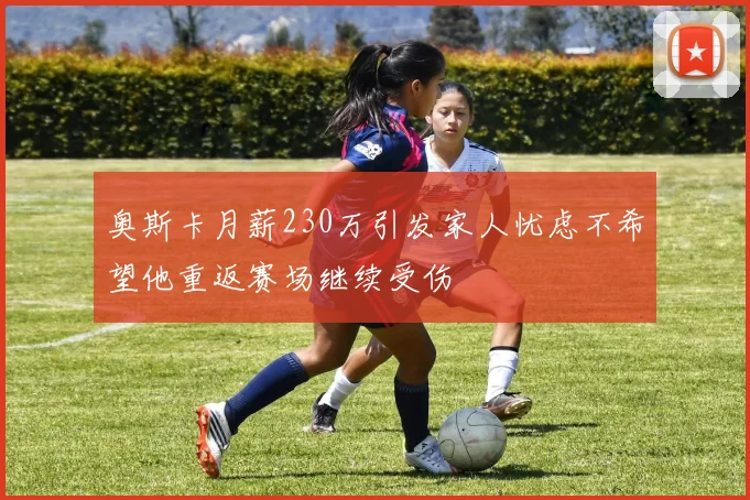 奥斯卡月薪230万引发家人忧虑不希望他重返赛场继续受伤