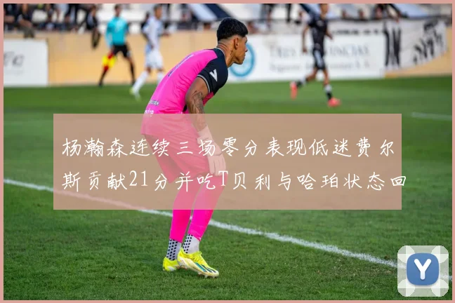 杨瀚森连续三场零分表现低迷费尔斯贡献21分并吃T贝利与哈珀状态回暖