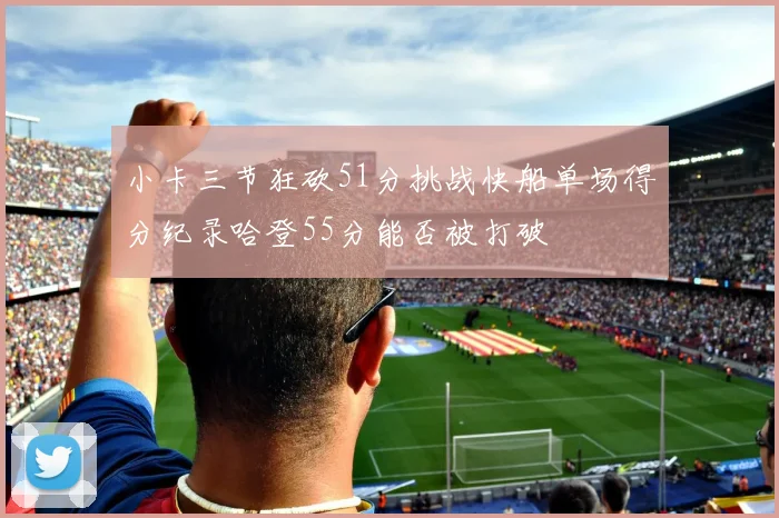 小卡三节狂砍51分挑战快船单场得分纪录哈登55分能否被打破