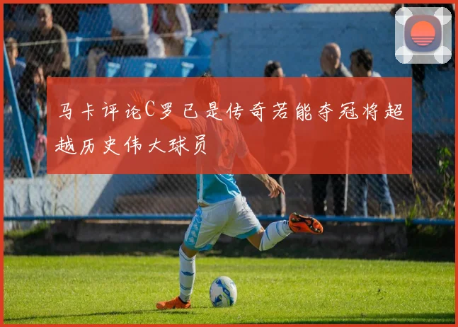 马卡评论C罗已是传奇若能夺冠将超越历史伟大球员