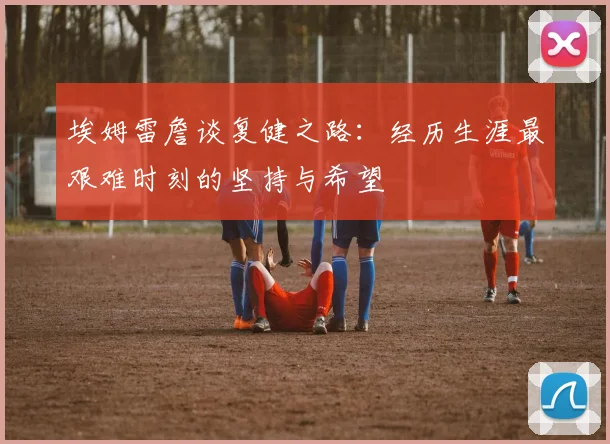 埃姆雷詹谈复健之路：经历生涯最艰难时刻的坚持与希望
