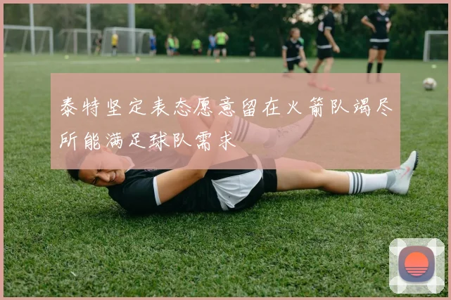 泰特坚定表态愿意留在火箭队竭尽所能满足球队需求
