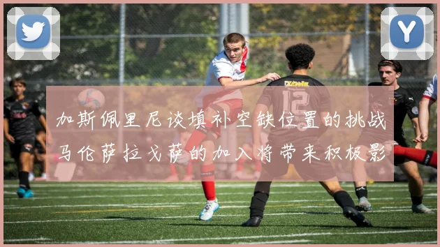 加斯佩里尼谈填补空缺位置的挑战马伦萨拉戈萨的加入将带来积极影响