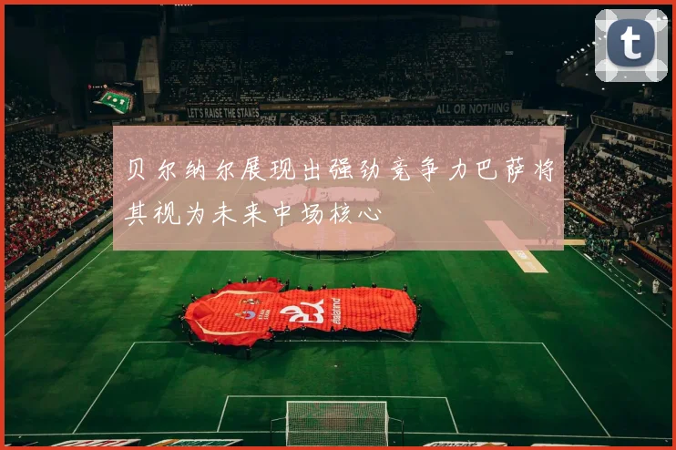 贝尔纳尔展现出强劲竞争力巴萨将其视为未来中场核心