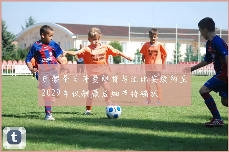 巴黎圣日耳曼即将与法比安续约至2029年仅剩最后细节待确认