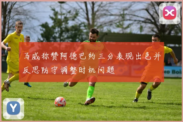 马威称赞阿德巴约三分表现出色并反思防守调整时机问题