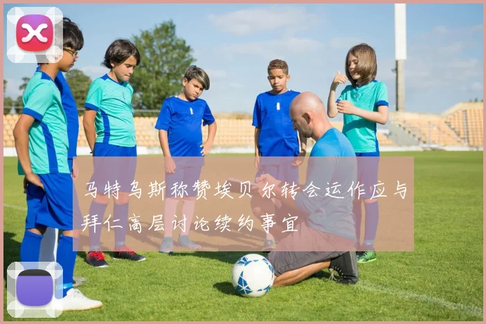 马特乌斯称赞埃贝尔转会运作应与拜仁高层讨论续约事宜