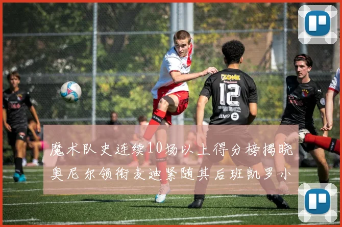 魔术队史连续10场以上得分榜揭晓奥尼尔领衔麦迪紧随其后班凯罗小瓦也在榜上