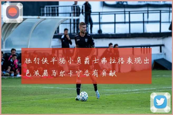 独行侠半场小负爵士弗拉格表现出色浓眉马尔卡宁各有贡献