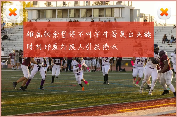 雄鹿剩余暂停不叫字母哥复出关键时刻却意外换人引发热议