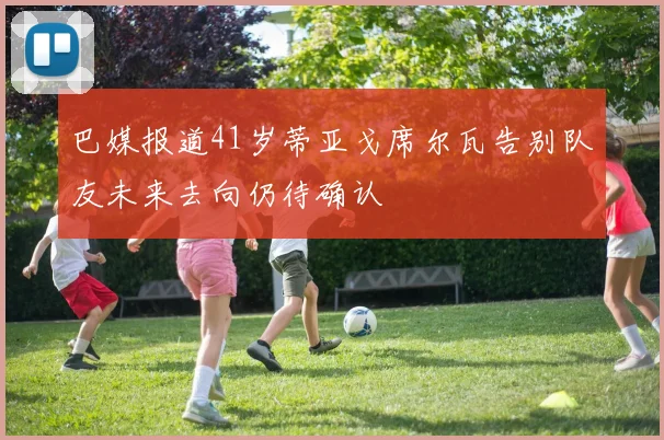 巴媒报道41岁蒂亚戈席尔瓦告别队友未来去向仍待确认